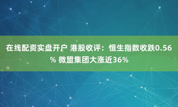 在线配资实盘开户 港股收评：恒生指数收跌0.56% 微盟集团大涨近36%