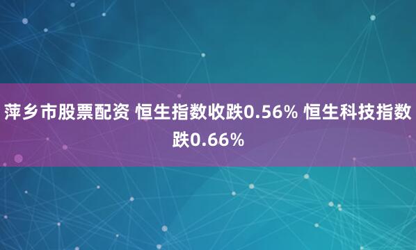 萍乡市股票配资 恒生指数收跌0.56% 恒生科技指数跌0.66%