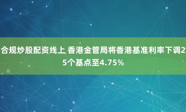 合规炒股配资线上 香港金管局将香港基准利率下调25个基点至4.75%