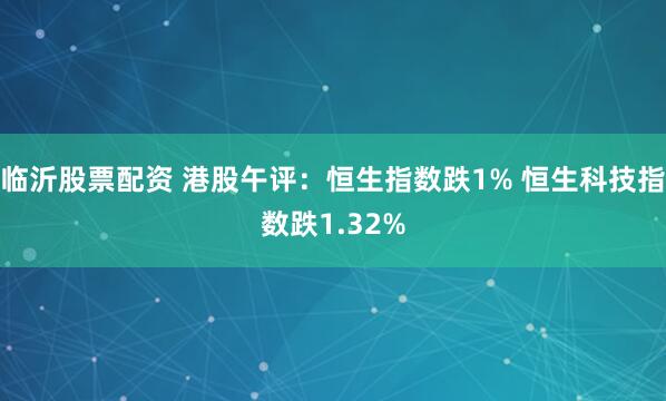 临沂股票配资 港股午评：恒生指数跌1% 恒生科技指数跌1.32%