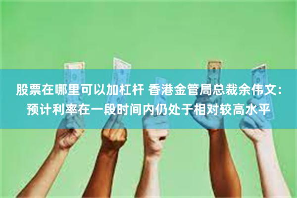 股票在哪里可以加杠杆 香港金管局总裁余伟文：预计利率在一段时间内仍处于相对较高水平