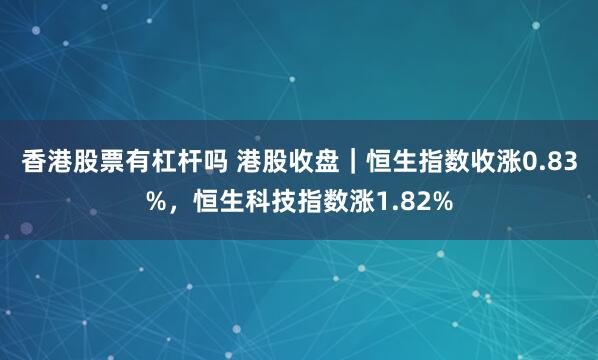 香港股票有杠杆吗 港股收盘｜恒生指数收涨0.83%，恒生科技指数涨1.82%