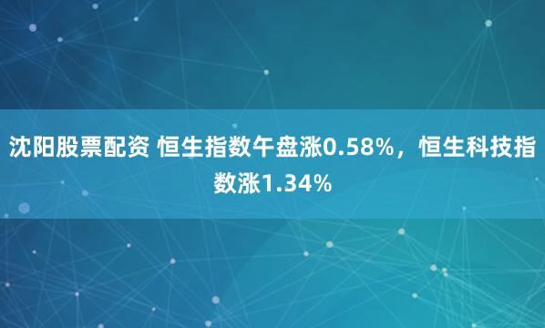 沈阳股票配资 恒生指数午盘涨0.58%，恒生科技指数涨1.34%