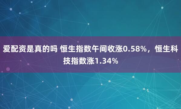 爱配资是真的吗 恒生指数午间收涨0.58%，恒生科技指数涨1.34%