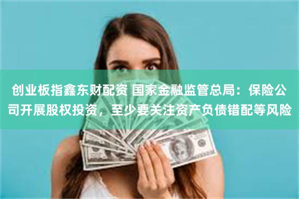 创业板指鑫东财配资 国家金融监管总局：保险公司开展股权投资，至少要关注资产负债错配等风险