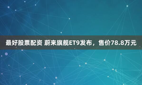 最好股票配资 蔚来旗舰ET9发布，售价78.8万元