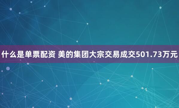 什么是单票配资 美的集团大宗交易成交501.73万元