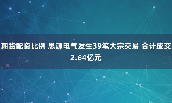 期货配资比例 思源电气发生39笔大宗交易 合计成交2.64亿元