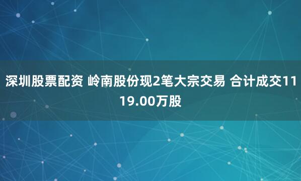 深圳股票配资 岭南股份现2笔大宗交易 合计成交1119.00万股