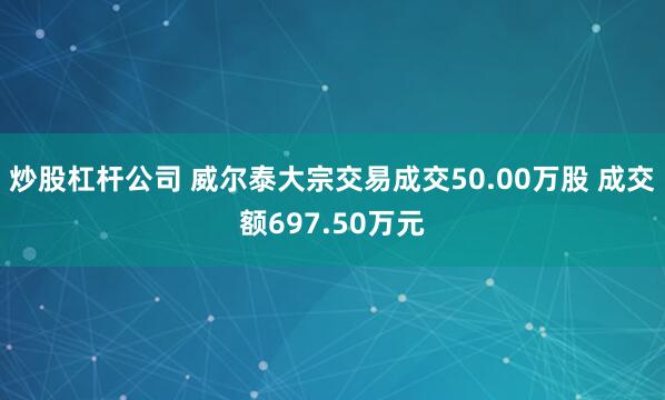 炒股杠杆公司 威尔泰大宗交易成交50.00万股 成交额697.50万元