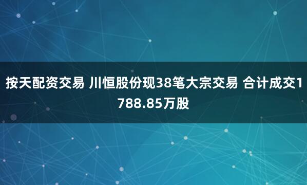 按天配资交易 川恒股份现38笔大宗交易 合计成交1788.85万股