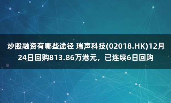 炒股融资有哪些途径 瑞声科技(02018.HK)12月24日回购813.86万港元，已连续6日回购