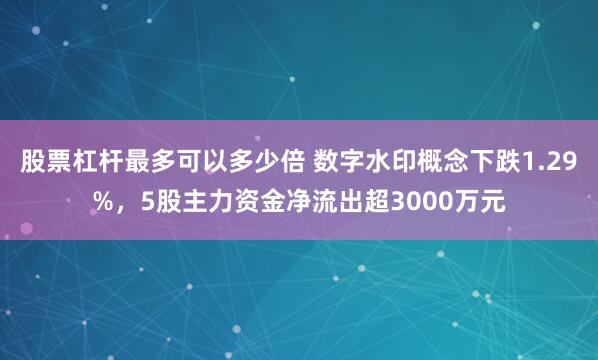 股票杠杆最多可以多少倍 数字水印概念下跌1.29%，5股主力资金净流出超3000万元