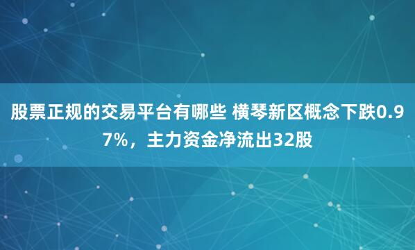 股票正规的交易平台有哪些 横琴新区概念下跌0.97%，主力资金净流出32股