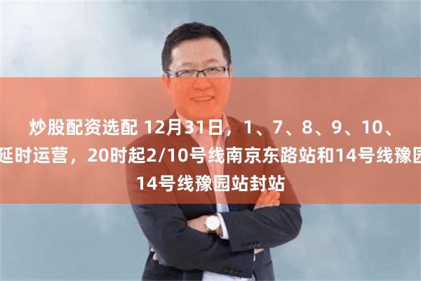 炒股配资选配 12月31日，1、7、8、9、10、13号线延时运营，20时起2/10号线南京东路站和14号线豫园站封站