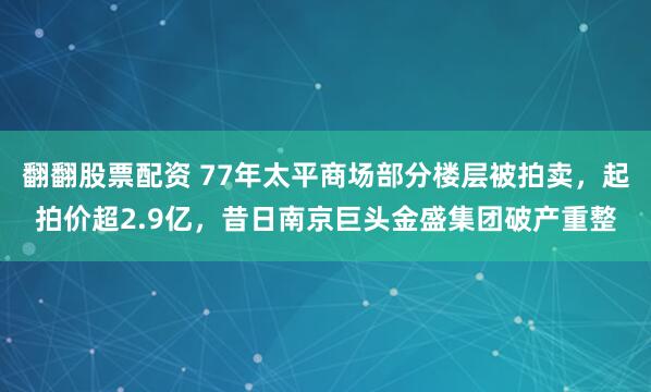 翻翻股票配资 77年太平商场部分楼层被拍卖，起拍价超2.9亿，昔日南京巨头金盛集团破产重整