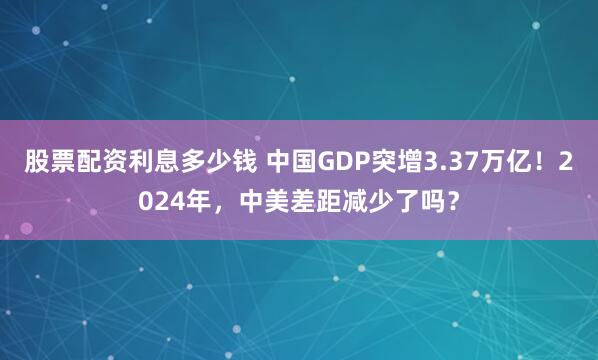 股票配资利息多少钱 中国GDP突增3.37万亿！2024年，中美差距减少了吗？