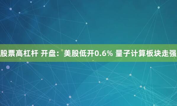 股票高杠杆 开盘：美股低开0.6% 量子计算板块走强