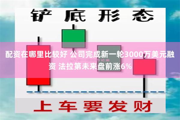 配资在哪里比较好 公司完成新一轮3000万美元融资 法拉第未来盘前涨6%