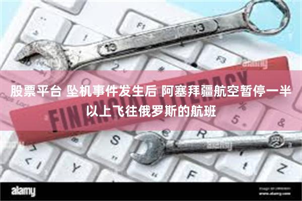 股票平台 坠机事件发生后 阿塞拜疆航空暂停一半以上飞往俄罗斯的航班