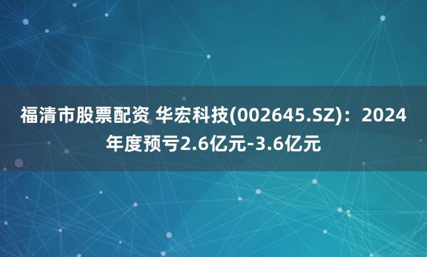 福清市股票配资 华宏科技(002645.SZ)：2024年度预亏2.6亿元-3.6亿元