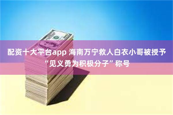 配资十大平台app 海南万宁救人白衣小哥被授予“见义勇为积极分子”称号