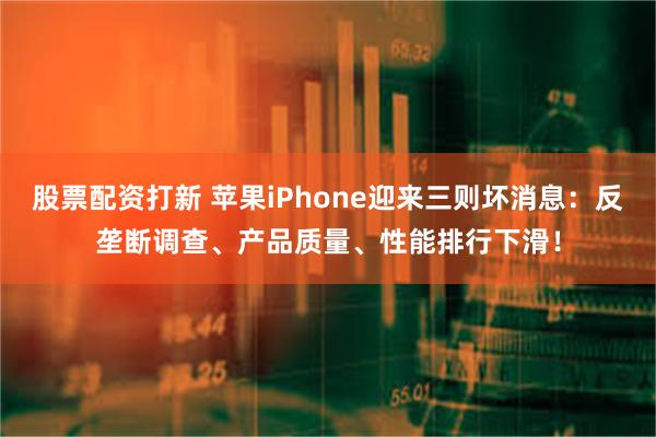 股票配资打新 苹果iPhone迎来三则坏消息：反垄断调查、产品质量、性能排行下滑！