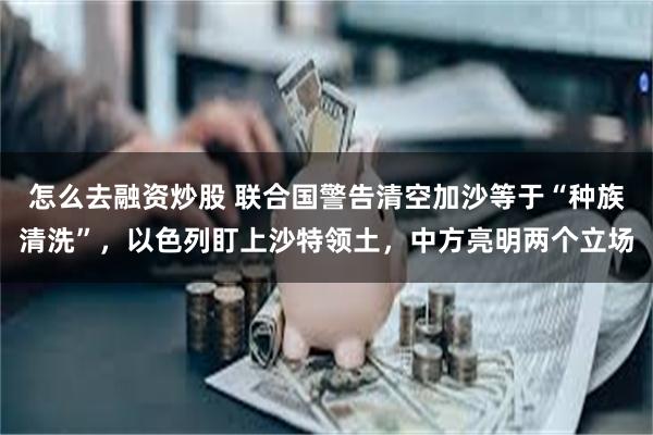 怎么去融资炒股 联合国警告清空加沙等于“种族清洗”，以色列盯上沙特领土，中方亮明两个立场