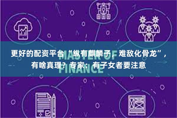 更好的配资平台 “纵有麒麟子，难敌化骨龙”，有啥真理？专家：有子女者要注意