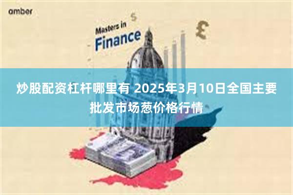 炒股配资杠杆哪里有 2025年3月10日全国主要批发市场葱价格行情