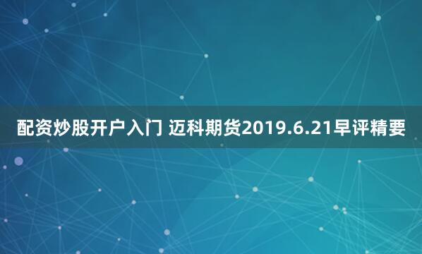 配资炒股开户入门 迈科期货2019.6.21早评精要