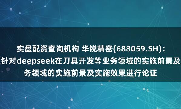 实盘配资查询机构 华锐精密(688059.SH)：公司相关部门正在针对deepseek在刀具开发等业务领域的实施前景及实施效果进行论证