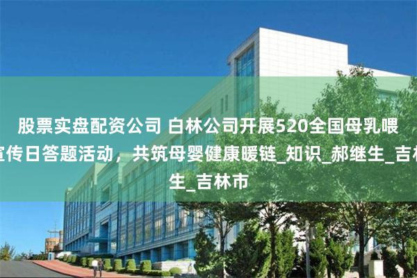 股票实盘配资公司 白林公司开展520全国母乳喂养宣传日答题活动,共筑母婴健康暖链_知识_郝继生_吉林市