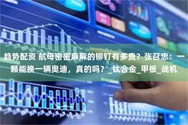 趋势配资 航母密密麻麻的铆钉有多贵?张召忠:一颗能换一辆奥迪,真的吗?_钛合金_甲板_战机