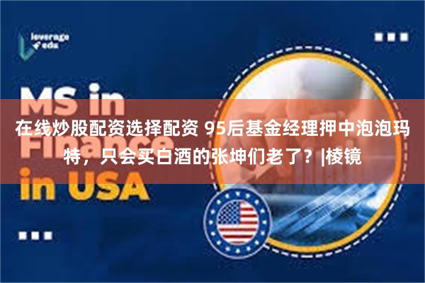 在线炒股配资选择配资 95后基金经理押中泡泡玛特,只会买白酒的张坤们老了?|棱镜