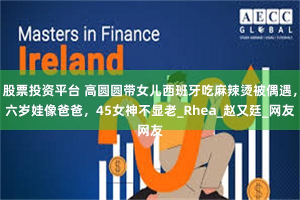 股票投资平台 高圆圆带女儿西班牙吃麻辣烫被偶遇,六岁娃像爸爸,45女神不显老_Rhea_赵又廷_网友
