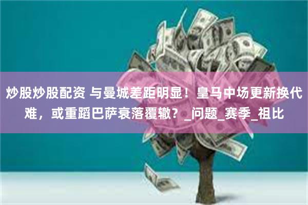 炒股炒股配资 与曼城差距明显！皇马中场更新换代难，或重蹈巴萨衰落覆辙？_问题_赛季_祖比