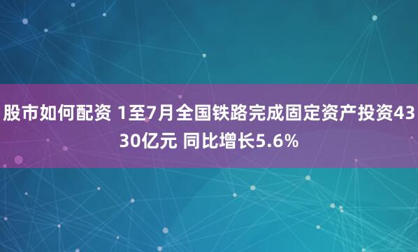 股市如何配资 1至7月全国铁路完成固定资产投资4330亿元 同比增长5.6%