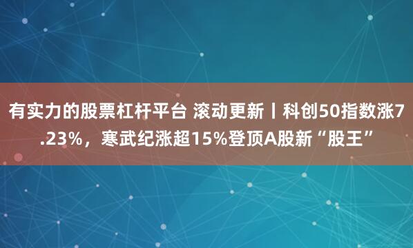 有实力的股票杠杆平台 滚动更新丨科创50指数涨7.23%,寒武纪涨超15%登顶A股新“股王”